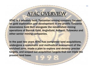 ATAC is a privately held, Tanzanian mining company focused
on gold exploration and development in the prolific Tanzania
Greenstone Gold Belt alongside the established mining
operations of Barrick Gold, AngloGold, Ashanti, Tulawaka and
other senior mining companies.

In the past two years ATAC has completed land acquisitions,
undergone a systematic and methodical assessment of the
enriched zone, made a plan to explore and develop precise
targets, and scoped out acquisition targets that can triple the
present land base.
	
 
 