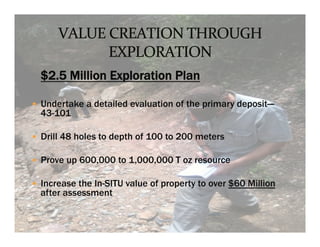 



    $2.5 Million Exploration Plan
 	
 



—  Undertake a detailed evaluation of the primary deposit—
    43-101

—  Drill 48 holes to depth of 100 to 200 meters

—  Prove up 600,000 to 1,000,000 T oz resource

—  Increase the In-SITU value of property to over $60 Million
    after assessment
 