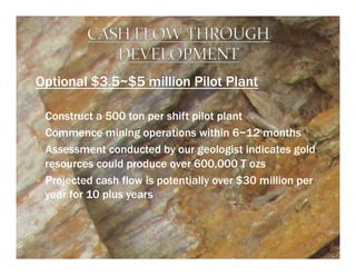 Optional $3.5~$5 million Pilot Plant

—  Construct a 500 ton per shift pilot plant
—  Commence mining operations within 6~12 months
—  Assessment conducted by our geologist indicates gold
    resources could produce over 600,000 T ozs
—  Projected cash flow is potentially over $30 million per
    year for 10 plus years
 