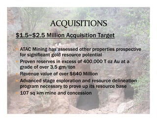 $1.5~$2.5 Million Acquisition Target

—  ATAC Mining has assessed other properties prospective
    for significant gold resource potential
—  Proven reserves in excess of 400,000 T oz Au at a
    grade of over 3.5 gm/ton
—  Revenue value of over $640 Million
—  Advanced stage exploration and resource delineation
    program necessary to prove up its resource base
—  107 sq km mine and concession
 