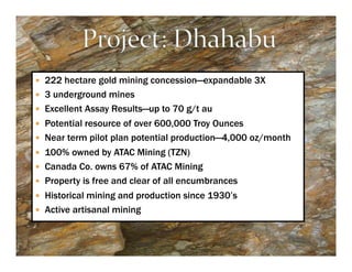 —  222 hectare gold mining concession—expandable 3X
—  3 underground mines
—  Excellent Assay Results—up to 70 g/t au
—  Potential resource of over 600,000 Troy Ounces
—  Near term pilot plan potential production—4,000 oz/month
—  100% owned by ATAC Mining (TZN)
—  Canada Co. owns 67% of ATAC Mining
—  Property is free and clear of all encumbrances
—  Historical mining and production since 1930’s
—  Active artisanal mining
 