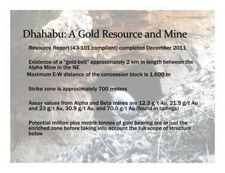 —  Resource Report (43-101 compliant) completed December 2011

—  Existence of a “gold-belt” approximately 2 km in length between the
 Alpha Mine in the NE
 Maximum E-W distance of the concession block is 1,600 m

—  Strike zone is approximately 700 meters

—  Assay values from Alpha and Beta mines are 12.3 g/t Au, 21.5 g/t Au
  and 23 g/t Au, 30.9 g/t Au, and 70.0 g/t Au (found in tailings)

—  Potential million plus metric tonnes of gold bearing ore in just the
  enriched zone before taking into account the full scope of structure
  below
 