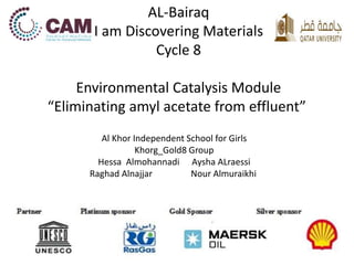 AL-Bairaq 
I am Discovering Materials 
Cycle 8 
Environmental Catalysis Module 
“Eliminating amyl acetate from effluent” 
Al Khor Independent School for Girls 
Khorg_Gold8 Group 
Hessa Almohannadi Aysha ALraessi 
Raghad Alnajjar Nour Almuraikhi 
 