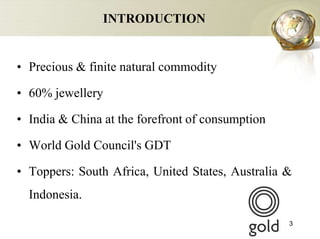 INTRODUCTION


• Precious & finite natural commodity

• 60% jewellery

• India & China at the forefront of consumption

• World Gold Council's GDT

• Toppers: South Africa, United States, Australia &
  Indonesia.

                                                  3
 