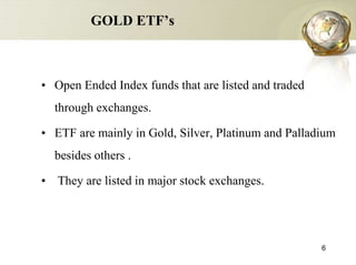 GOLD ETF’s



• Open Ended Index funds that are listed and traded
  through exchanges.

• ETF are mainly in Gold, Silver, Platinum and Palladium
  besides others .

• They are listed in major stock exchanges.




                                                      6
 