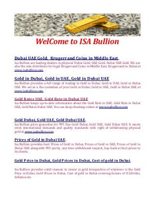 WelCome to ISA Bullion
Dubai UAE Gold, Krugerrand Coins in Middle East.
Isa Bullion are leading dealers in physical Dubai Gold, UAE Gold, Dubai UAE Gold. We are
also the sole distributor for legal Krugerrand Coins in Middle East, Krugerrand in Dubai at
www.isabullion.com.
Gold in Dubai, Gold in UAE, Gold in Dubai UAE
Isa Bullion provides a full range of trading in Gold in Dubai, Gold in UAE, Gold in Dubai
UAE. We act as a the custodian of your Gold in Dubai, Gold in UAE, Gold in Dubai UAE at
www.isabullion.com.
Gold Rates UAE, Gold Rate in Dubai UAE
Isa Bullion keeps up-to-date information about the Gold Rate in UAE, Gold Rate in Dubai
UAE, Gold Rates Dubai UAE. You can keep checking online at www.isabullion.com.
Gold Dubai, Gold UAE, Gold Dubai UAE.
Isa Bullion gives guarantee for 995 fine Gold Dubai, Gold UAE, Gold Dubai UAE. It meets
strict international demands and quality standards with right of withdrawing physical
gold at www.isabullion.com.
Prices of Gold in Dubai UAE.
Isa Bullion provides best Prices of Gold in Dubai, Prices of Gold in UAE, Prices of Gold in
Dubai UAE alongwith 995 purity, any time withdrawal request, buy-back at best prices to
its clients.
Gold Price in Dubai, Gold Prices in Dubai, Cost of gold in Dubai.
Isa Bullion provides valid reasons to invest in gold irrespective of whatever is the Gold
Price in Dubai, Gold Prices in Dubai, Cost of gold in Dubai covering factors of U.S.Dollar,
Inflation etc.
 