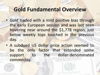 Gold Fundamental Overview
• Gold traded with a mild positive bias through
the early European session and was last seen
hovering near around the $1,778 region, just
below weekly tops touched in the previous
day.
• A subdued US dollar price action seemed to
be the only factor that extended some
support to the dollar-denominated
commodity.
 