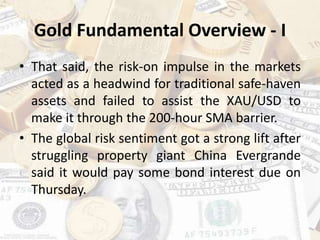 Gold Fundamental Overview - I
• That said, the risk-on impulse in the markets
acted as a headwind for traditional safe-haven
assets and failed to assist the XAU/USD to
make it through the 200-hour SMA barrier.
• The global risk sentiment got a strong lift after
struggling property giant China Evergrande
said it would pay some bond interest due on
Thursday.
 