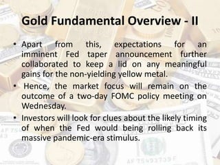 Gold Fundamental Overview - II
• Apart from this, expectations for an
imminent Fed taper announcement further
collaborated to keep a lid on any meaningful
gains for the non-yielding yellow metal.
• Hence, the market focus will remain on the
outcome of a two-day FOMC policy meeting on
Wednesday.
• Investors will look for clues about the likely timing
of when the Fed would being rolling back its
massive pandemic-era stimulus.
 