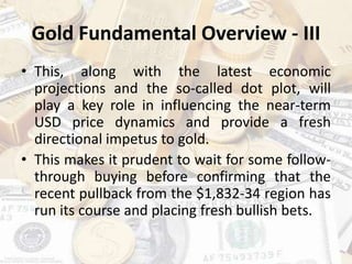 Gold Fundamental Overview - III
• This, along with the latest economic
projections and the so-called dot plot, will
play a key role in influencing the near-term
USD price dynamics and provide a fresh
directional impetus to gold.
• This makes it prudent to wait for some follow-
through buying before confirming that the
recent pullback from the $1,832-34 region has
run its course and placing fresh bullish bets.
 