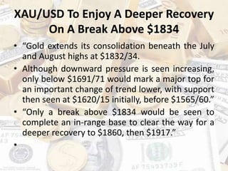 XAU/USD To Enjoy A Deeper Recovery
On A Break Above $1834
• “Gold extends its consolidation beneath the July
and August highs at $1832/34.
• Although downward pressure is seen increasing,
only below $1691/71 would mark a major top for
an important change of trend lower, with support
then seen at $1620/15 initially, before $1565/60.”
• “Only a break above $1834 would be seen to
complete an in-range base to clear the way for a
deeper recovery to $1860, then $1917.”
•
 