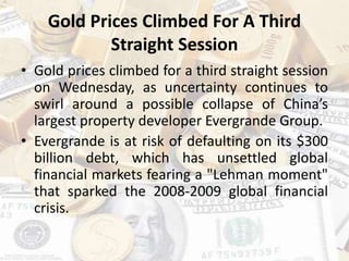 Gold Prices Climbed For A Third
Straight Session
• Gold prices climbed for a third straight session
on Wednesday, as uncertainty continues to
swirl around a possible collapse of China’s
largest property developer Evergrande Group.
• Evergrande is at risk of defaulting on its $300
billion debt, which has unsettled global
financial markets fearing a "Lehman moment"
that sparked the 2008-2009 global financial
crisis.
 