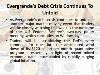 Evergrande's Debt Crisis Continues To
Unfold
• As Evergrande's debt crisis continues to unfold –
another major market moving event that traders
will be closely watching this week is the outcome
of the U.S Federal Reserve's two-day policy
meeting, which concludes on Wednesday.
• Traders will be scrutinizing the Fed's every
comment for clues into the anticipated wind
down of its $120 billion per month quantitative
program – especially in light of recent mixed
economic data accompanied by rapidly surging
global inflation.
 