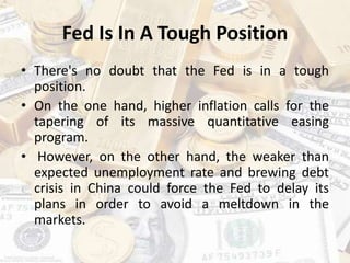 Fed Is In A Tough Position
• There's no doubt that the Fed is in a tough
position.
• On the one hand, higher inflation calls for the
tapering of its massive quantitative easing
program.
• However, on the other hand, the weaker than
expected unemployment rate and brewing debt
crisis in China could force the Fed to delay its
plans in order to avoid a meltdown in the
markets.
 