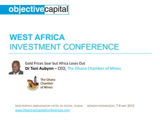 WEST AFRICA
INVESTMENT CONFERENCE
       Gold Prices Soar but Africa Loses Out
       Dr Toni Aubynn – CEO, The Ghana Chamber of Mines




 MOEVENPICK AMBASSADOR HOTEL IN ACCRA, GHANA   MONDAY-WEDNESDAY,   7-9 MAY 2012
 www.ObjectiveCapitalConferences.com
 