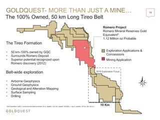 The 100% Owned, 50 km Long Tireo Belt
14
Romero Project
Romero Mineral Reserves Gold
Equivalent*
1.12 Million oz Probable
*Gold Equivalent (“AuEq.”) ounces are calculated as follows: Au oz. payable + ((Cu lbs. payable * $2.90/lb.) + (Ag oz. payable * $17/oz.))/$1,225 oz.)
Exploration Applications &
Concessions
Mining Application
10 Km
The Tireo Formation
 50 km-100% owned by GQC
 Surrounds Romero Deposit
 Superior potential recognized upon
Romero discovery (2012)
Belt-wide exploration
 Airborne Geophysics
 Ground Geophysics
 Geological and Alteration Mapping
 Surface Sampling
 Drilling
2016 Exploration Focus
 