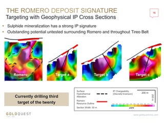 16
www.goldquestcorp.com
Romero Target a
Targeting with Geophysical IP Cross Sections
Target b Target c
Surface
Hydrothermal
Alteration
Section Width: 50 m
Romero
Resource Outline
IP Chargeability
(Discrete Inversion)
 Sulphide mineralization has a strong IP signature
 Outstanding potential untested surrounding Romero and throughout Tireo Belt
200 m
200m
Currently drilling third
target of the twenty
 