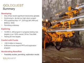  One of few recent significant discoveries globally
 Continuing to de-risk our high return project
 PFS published Nov 11th, 2016 @ 28% IRR and
$595/oz AISC
 Permitting underway
Developing
Summary
www.goldquestcorp.com
Careful with Funds
 ~C$ 9 million in treasury
 Sufficient funds beyond PFS and exploration
program
Exploring
 10,000 m. drill program in progress testing new
targets in our 100% owned, 50 km Tireo Belt
 Testing 20 new targets
Accelerating Newsflow
 Feasibility studies, permitting, exploration results
18
 
