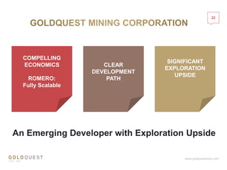 22
www.goldquestcorp.com
COMPELLING
ECONOMICS
ROMERO:
Fully Scalable
CLEAR
DEVELOPMENT
PATH
SIGNIFICANT
EXPLORATION
UPSIDE
An Emerging Developer with Exploration Upside
 