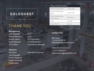 Management
Julio Espaillat CEO
Paul Robertson CFO
Jeremy Niemi VP Exploration
David Massola VP Development
JP Le Blanc Engineering Manager
Directors
Bill Fisher Executive Chairman
Julio Espaillat
Florian Siegfried
Patrick Michaels
Frank Balint
Contact Info:
Bill Fisher
1 (416) 583-5797
bfisher@goldquestcorp.com
Katherine Fedorowicz
1 (877) 919-5979
KFedorowicz@redclouKS.com
23
Shares and Cash Position
Market Capitalization ~C$62.56M
Shares Outstanding
Basic
215,732,384
Shares Outstanding
Fully Diluted
248,755,725
Cash C$7.5M*
Stock Price** C$0.29
* Cash (Actual) as of November 14th, 2016
**As of November 14th, 2016 close
 