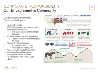 Our Environment & Community
25
www.goldquestcorp.com
Design Features Minimizing
Environmental Impact:
 No use of cyanide
 100% of the waste rock returned back
underground as backfill
 eliminates potential for acid rock
drainage
 No water intake from San Juan River
 Capture of run-off water to supply
the mine
 Filtered Dry Stack Tailings
 No tailings ponds or dam
structures will be required
 Power from Domestic Power Grid
 Ventilation fans will be located
underground to reduce noise
 No relocation of the Hondo Valle
village.
 