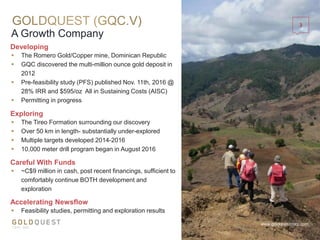 A Growth Company
www.goldquestcorp.com
Exploring
 The Tireo Formation surrounding our discovery
 Over 50 km in length- substantially under-explored
 Multiple targets developed 2014-2016
 10,000 meter drill program began in August 2016
Careful With Funds
 ~C$9 million in cash, post recent financings, sufficient to
comfortably continue BOTH development and
exploration
Accelerating Newsflow
 Feasibility studies, permitting and exploration results
 The Romero Gold/Copper mine, Dominican Republic
 GQC discovered the multi-million ounce gold deposit in
2012
 Pre-feasibility study (PFS) published Nov. 11th, 2016 @
28% IRR and $595/oz All in Sustaining Costs (AISC)
 Permitting in progress
Developing
3
 