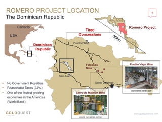 The Dominican Republic
4
www.goldquestcorp.com
Canada
USA
Romero Project
Santo Domingo
San Juan
Puerto Plata
Falcondo
Mine
Pueblo Viejo Mine
Cerro de Maimon Mine
Tireo
Concessions
 No Government Royalties
 Reasonable Taxes (32%)
 One of the fastest growing
economies in the Americas
(World Bank)
Dominican
Republic
source www.barrack.com
source www.perilya.com/au
 