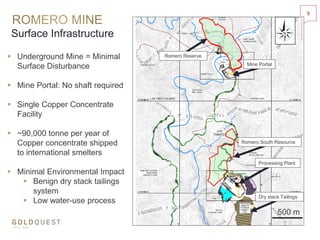 Surface Infrastructure
 Underground Mine = Minimal
Surface Disturbance
 Mine Portal: No shaft required
 Single Copper Concentrate
Facility
 ~90,000 tonne per year of
Copper concentrate shipped
to international smelters
 Minimal Environmental Impact
 Benign dry stack tailings
system
 Low water-use process
9
Romero Reserve
Mine Portal
Processing Plant
Dry stack Tailings
500 m
Romero South Resource
 
