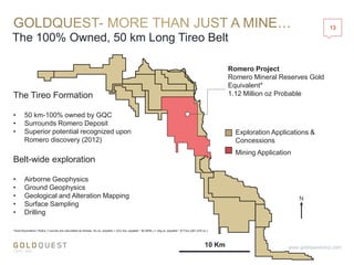 The 100% Owned, 50 km Long Tireo Belt
13
www.goldquestcorp.com
Romero Project
Romero Mineral Reserves Gold
Equivalent*
1.12 Million oz Probable
*Gold Equivalent (“AuEq.”) ounces are calculated as follows: Au oz. payable + ((Cu lbs. payable * $2.90/lb.) + (Ag oz. payable * $17/oz.))/$1,225 oz.)
Exploration Applications &
Concessions
Mining Application
10 Km
N
The Tireo Formation
• 50 km-100% owned by GQC
• Surrounds Romero Deposit
• Superior potential recognized upon
Romero discovery (2012)
Belt-wide exploration
• Airborne Geophysics
• Ground Geophysics
• Geological and Alteration Mapping
• Surface Sampling
• Drilling
 