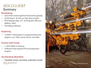  One of few recent significant discoveries globally
 Continuing to de-risk our high return project
 PFS Release Sept. 27th, 2016 @ 28% IRR and
$595/oz AISC
 Permitting underway
Developing
Summary
www.goldquestcorp.com
Careful with Funds
 c. C$ 9 million in treasury
 Sufficient funds beyond PFS and exploration
program
Exploring
 10,000 m. drill program in progress testing new
targets in our 100% owned, 50 km Tireo Belt
Accelerating Newsflow
 Feasibility studies, permitting, exploration results
 