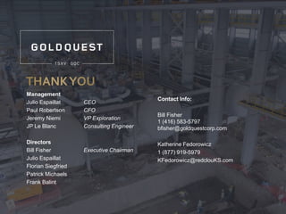 Management
Julio Espaillat CEO
Paul Robertson CFO
Jeremy Niemi VP Exploration
JP Le Blanc Consulting Engineer
Directors
Bill Fisher Executive Chairman
Julio Espaillat
Florian Siegfried
Patrick Michaels
Frank Balint
Contact Info:
Bill Fisher
1 (416) 583-5797
bfisher@goldquestcorp.com
Katherine Fedorowicz
1 (877) 919-5979
KFedorowicz@redclouKS.com
 