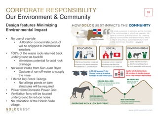 Our Environment & Community
26
www.goldquestcorp.com
• No use of cyanide
• A flotation concentrate product
will be shipped to international
smelters
• 100% of the waste rock returned back
underground as backfill
• eliminates potential for acid rock
drainage
• No water intake from San Juan River
• Capture of run-off water to supply
the mine
• Filtered Dry Stack Tailings
• No tailings ponds or dam
structures will be required
• Power from Domestic Power Grid
• Ventilation fans will be located
underground to reduce noise
• No relocation of the Hondo Valle
village.
Design features Minimizing
Environmental Impact
 