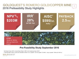 2016 Prefeasibility Study Highlights
7
www.goldquestcorp.com
* Net Present Value (“NPV”), Internal Rate of Return (“IRR”), All-In Sustaining Costs (“AISC”)
** Gold Equivalent (“AuEq.”) ounces are calculated as follows: Au oz. payable + ((Cu lbs. payable * $2.50/lb.) + (Ag oz. payable * $20/oz.))/$1,300 oz.)
$203M
NPV*5% IRR*
28%
AFTER TAX
PAYBACK
2.5YRS
AISC*
$595/OZ.
AuEq.**
Pre-Feasibility Study September 2016
LTP-94
158.6m to 160.0m
288.6 g/t Gold 5.6%
Copper
 