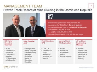 Proven Track Record of Mine Building in the Dominican Republic
Bill Fisher
Executive
Chairman
• P.Geo
• Former CEO
GlobeStar
• Chairman of
Aurelian
• VP Exploration
of Boliden ltd.
• Former
Construction
Manager for
GlobeStar’s
Cerro de
Maimon
Paul Robertson
CFO
JP Le Blanc
Engineering
Manager
5
www.goldquestcorp.com
Fisher and Espaillat were instrumental in the
development of GlobeStar’s Cerro de Maimon
copper/gold mine in 2008 in the Dominican Republic
Acquired for $350,000 in 2001…
… sold for $186,000,000 in 2008
(Aurelian Resources $0.15 to $40.0 in two years)
• Geologist and
Mining Engineer
• Former Country
Manager
GlobeStar
• Native to
Dominican
Republic
• CPA, CA
• Former CFO
Grayd
Resources
(acquired by
Agnico)
Jeremy Niemi
VP, Exploration
• P.Geo
• Former VP
Exploration
Noront
• Former Kinross
Julio Espaillat
CEO
 