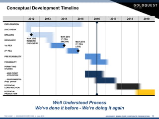 GOLDQUEST MINING CORP. CORPORATE PRESENTATION 13TSX-V:GQC | GOLDQUESTCORP.COM | June 2016
Conceptual Development Timeline
2012 2013 2014 2015 2016 2017 2018 2019
EXPLORATION
DISCOVERY
DRILLING
RESOURCE
1st PEA
2nd PEA
PRE-FEASIBILITY
FEASIBILITY
PERMITTING
STUDIES
- MINE PERMIT
APPLICATION
- ENVIRONMENTAL
Prep period
POTENTIAL
CONSTRUCTION
POTENTIAL
PRODUCTION
MAY 2012
ROMERO
DISCOVERY
MAY 2014
1st PEA
(MICON) MAY 2015
2nd PEA
(JDS)
Well Understood Process
We’ve done it before - We’re doing it again
 