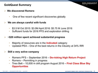 GOLDQUEST MINING CORP. CORPORATE PRESENTATION 19TSX-V:GQC | GOLDQUESTCORP.COM | June 2016
 We discovered Romero
• One of few recent significant discoveries globally
 We are always careful with funds
• $3.5 M Oct 2015: $3.0M April 2016: $5.75 M June 2016
• Sufficient funds for 2016 PFS and exploration drilling
 ~$20 million spent achieved substantial progress
• Majority of resources are in the Indicated category
• Updated PEA – One of the best returns in the industry at 34% IRR
 Still a very active company
• Romero PFS – September 2016 – De-risking High Return Project
• Romero – Permitting in progress
• Tireo Belt – 10,000 m drill program August 2016 – First Class Blue Sky
Opportunities
GoldQuest Summary
 