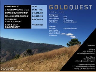 GOLDQUEST MINING CORP. CORPORATE PRESENTATION 20TSX-V:GQC | GOLDQUESTCORP.COM | June 2016
Directors
Bill Fisher Executive Chairman
Julio Espaillat
Florian Siegfried
Patrick Michaels
Frank Balint
Management
Julio Espaillat CEO
Paul Robertson CFO
Jeremy Niemi VP Exploration
JP Le Blanc Consulting Engineer
Contact Info:
Bill Fisher
+1 (416) 583-5797
bfisher@goldquestcorp.com
Chad Williams
+1 (416) 722-4653
cwilliams@redcloudmining.com
SHARE PRICE* $0.46
3 YEAR RANGE*(high to low) $0.46 - $0.07
SHARES OUTSTANDING* 210,916,430
FULLY DILUTED SHARES* 243,408,225
NET MARKET
CAPITALIZATION*
C$97 million
CASH & CASH
EQUIVALENTS**
>C$9 million
GoldQuest Mining Corp.
133 Richmond Street, Suite 501
Toronto, ON M5H 2L3 Canada* As of June 2016
** Est. Cash Position June 2016
 