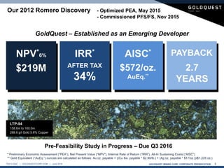 GOLDQUEST MINING CORP. CORPORATE PRESENTATION 3TSX-V:GQC | GOLDQUESTCORP.COM | June 2016
$219M AFTER TAX
34%
2.7
YEARS
$572/oz.
AuEq.**
NPV*6% IRR* PAYBACKAISC*
Our 2012 Romero Discovery - Optimized PEA, May 2015
- Commissioned PFS/FS, Nov 2015
GoldQuest – Established as an Emerging Developer
LTP-94
158.6m to 160.0m
288.6 g/t Gold 5.6% Copper
* Preliminary Economic Assessment (“PEA”), Net Present Value (“NPV”), Internal Rate of Return (“IRR”), All-In Sustaining Costs (“AISC”)
** Gold Equivalent (“AuEq.”) ounces are calculated as follows: Au oz. payable + ((Cu lbs. payable * $2.90/lb.) + (Ag oz. payable * $17/oz.))/$1,225 oz.)
Pre-Feasibility Study in Progress – Due Q3 2016
 