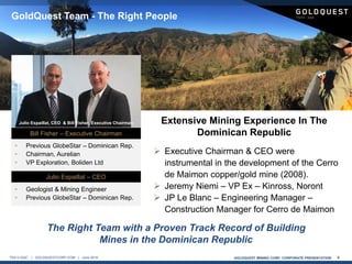 GOLDQUEST MINING CORP. CORPORATE PRESENTATION 4TSX-V:GQC | GOLDQUESTCORP.COM | June 2016
 Executive Chairman & CEO were
instrumental in the development of the Cerro
de Maimon copper/gold mine (2008).
 Jeremy Niemi – VP Ex – Kinross, Noront
 JP Le Blanc – Engineering Manager –
Construction Manager for Cerro de Maimon
The Right Team with a Proven Track Record of Building
Mines in the Dominican Republic
GoldQuest Team - The Right People
Bill Fisher – Executive Chairman
• Previous GlobeStar – Dominican Rep.
• Chairman, Aurelian
• VP Exploration, Boliden Ltd
Julio Espaillat – CEO
• Geologist & Mining Engineer
• Previous GlobeStar – Dominican Rep.
Extensive Mining Experience In The
Dominican Republic
Julio Espaillat, CEO & Bill Fisher, Executive Chairman
 