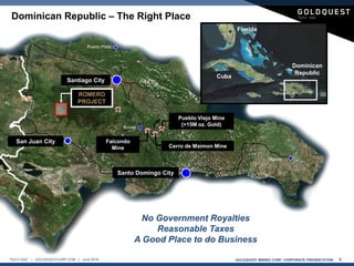 GOLDQUEST MINING CORP. CORPORATE PRESENTATION 5TSX-V:GQC | GOLDQUESTCORP.COM | June 2016
ROMERO
PROJECT
Santo Domingo City
Santiago City
San Juan City Falcondo
Mine
Pueblo Viejo Mine
(>15M oz. Gold)
Cerro de Maimon Mine
No Government Royalties
Reasonable Taxes
A Good Place to do Business
Dominican Republic – The Right Place
Dominican
Republic
Florida
Cuba
 