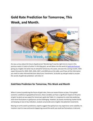 Gold Rate Prediction for Tomorrow, This
Week, and Month.
Are you curious about the future of gold prices? Wondering if now the right time to invest in this
precious metal is? Look no further! In this blog post, we will delve into the world of gold rate forecast,
giving you insights into what may lie ahead for tomorrow, this week, and even the coming months. With
expert forecasts for 2024, 2025, 2026, 2027, and 2028 also on the table, you'll have all the information
you need to make informed decisions about your investments. So buckle up and get ready to uncover
the secrets of gold rate prediction. Let's dive in!
Gold Rate Prediction for Tomorrow, This Week and Month
When it comes to predicting the future of gold rates, there are several factors at play. From global
economic conditions to geopolitical tensions, these variables can have a significant impact on the price
of gold. So what can we expect for tomorrow's gold rate? Well, it is important to note that predicting
short-term fluctuations in gold prices can be challenging. However, by closely monitoring market trends
and keeping an eye on key indicators, analysts can provide some insights into potential movements.
Moving on to this week's predictions, experts suggest that gold prices may experience some volatility. As
investors react to news and events happening around the world, we could see fluctuations in demand
 