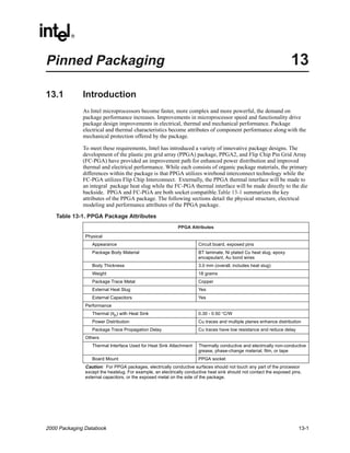 Pinned Packaging                                                                                                    13

13.1          Introduction
              As Intel microprocessors become faster, more complex and more powerful, the demand on
              package performance increases. Improvements in microprocessor speed and functionality drive
              package design improvements in electrical, thermal and mechanical performance. Package
              electrical and thermal characteristics become attributes of component performance along with the
              mechanical protection offered by the package.

              To meet these requirements, Intel has introduced a variety of innovative package designs. The
              development of the plastic pin grid array (PPGA) package, PPGA2, and Flip Chip Pin Grid Array
              (FC-PGA) have provided an improvement path for enhanced power distribution and improved
              thermal and electrical performance. While each consists of organic package materials, the primary
              differences within the package is that PPGA utilizes wirebond interconnect technology while the
              FC-PGA utilizes Flip Chip Interconnect. Externally, the PPGA thermal interface will be made to
              an integral package heat slug while the FC-PGA thermal interface will be made directly to the die
              backside. PPGA and FC-PGA are both socket compatible.Table 13-1 summarizes the key
              attributes of the PPGA package. The following sections detail the physical structure, electrical
              modeling and performance attributes of the PPGA package.

   Table 13-1. PPGA Package Attributes
                                                            PPGA Attributes

               Physical
                  Appearance                                          Circuit board, exposed pins
                  Package Body Material                               BT laminate, Ni plated Cu heat slug, epoxy
                                                                      encapsulant, Au bond wires
                  Body Thickness                                       3.0 mm (overall, includes heat slug)
                  Weight                                              18 grams
                  Package Trace Metal                                 Copper
                  External Heat Slug                                  Yes
                  External Capacitors                                 Yes
               Performance
                  Thermal (θjc) with Heat Sink                        0.30 - 0.50 °C/W
                  Power Distribution                                  Cu traces and multiple planes enhance distribution
                  Package Trace Propagation Delay                     Cu traces have low resistance and reduce delay
               Others
                  Thermal Interface Used for Heat Sink Attachment     Thermally conductive and electrically non-conductive
                                                                      grease, phase-change material, film, or tape
                  Board Mount                                         PPGA socket
               Caution: For PPGA packages, electrically conductive surfaces should not touch any part of the processor
               except the heatslug. For example, an electrically conductive heat sink should not contact the exposed pins,
               external capacitors, or the exposed metal on the side of the package.




2000 Packaging Databook                                                                                                 13-1
 