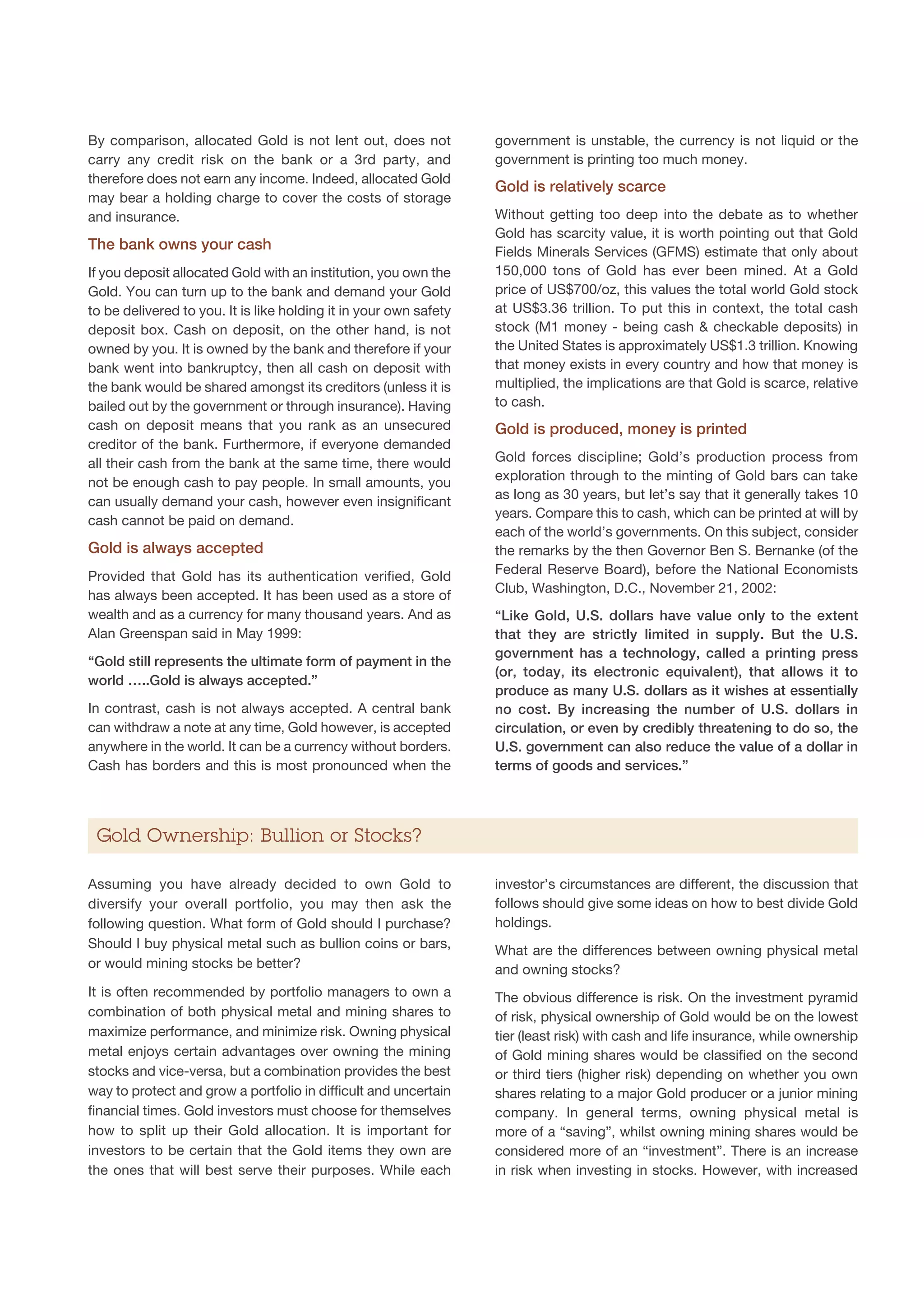 By comparison, allocated Gold is not lent out, does not            government is unstable, the currency is not liquid or the
carry any credit risk on the bank or a 3rd party, and              government is printing too much money.
therefore does not earn any income. Indeed, allocated Gold
                                                                   Gold is relatively scarce
may bear a holding charge to cover the costs of storage
and insurance.                                                     Without getting too deep into the debate as to whether
                                                                   Gold has scarcity value, it is worth pointing out that Gold
The bank owns your cash                                            Fields Minerals Services (GFMS) estimate that only about
If you deposit allocated Gold with an institution, you own the     150,000 tons of Gold has ever been mined. At a Gold
Gold. You can turn up to the bank and demand your Gold             price of US$700/oz, this values the total world Gold stock
to be delivered to you. It is like holding it in your own safety   at US$3.36 trillion. To put this in context, the total cash
deposit box. Cash on deposit, on the other hand, is not            stock (M1 money - being cash  checkable deposits) in
owned by you. It is owned by the bank and therefore if your        the United States is approximately US$1.3 trillion. Knowing
bank went into bankruptcy, then all cash on deposit with           that money exists in every country and how that money is
the bank would be shared amongst its creditors (unless it is       multiplied, the implications are that Gold is scarce, relative
bailed out by the government or through insurance). Having         to cash.
cash on deposit means that you rank as an unsecured                Gold is produced, money is printed
creditor of the bank. Furthermore, if everyone demanded
all their cash from the bank at the same time, there would         Gold forces discipline; Gold’s production process from
not be enough cash to pay people. In small amounts, you            exploration through to the minting of Gold bars can take
                                                                   as long as 30 years, but let’s say that it generally takes 10
can usually demand your cash, however even insignificant
                                                                   years. Compare this to cash, which can be printed at will by
cash cannot be paid on demand.
                                                                   each of the world’s governments. On this subject, consider
Gold is always accepted                                            the remarks by the then Governor Ben S. Bernanke (of the
Provided that Gold has its authentication verified, Gold           Federal Reserve Board), before the National Economists
                                                                   Club, Washington, D.C., November 21, 2002:
has always been accepted. It has been used as a store of
wealth and as a currency for many thousand years. And as           “Like Gold, U.S. dollars have value only to the extent
Alan Greenspan said in May 1999:                                   that they are strictly limited in supply. But the U.S.
                                                                   government has a technology, called a printing press
“Gold still represents the ultimate form of payment in the
                                                                   (or, today, its electronic equivalent), that allows it to
world …..Gold is always accepted.”
                                                                   produce as many U.S. dollars as it wishes at essentially
In contrast, cash is not always accepted. A central bank           no cost. By increasing the number of U.S. dollars in
can withdraw a note at any time, Gold however, is accepted         circulation, or even by credibly threatening to do so, the
anywhere in the world. It can be a currency without borders.       U.S. government can also reduce the value of a dollar in
Cash has borders and this is most pronounced when the              terms of goods and services.”




 Gold Ownership: Bullion or Stocks?

Assuming you have already decided to own Gold to                   investor’s circumstances are different, the discussion that
diversify your overall portfolio, you may then ask the             follows should give some ideas on how to best divide Gold
following question. What form of Gold should I purchase?           holdings.
Should I buy physical metal such as bullion coins or bars,         What are the differences between owning physical metal
or would mining stocks be better?                                  and owning stocks?
It is often recommended by portfolio managers to own a             The obvious difference is risk. On the investment pyramid
combination of both physical metal and mining shares to            of risk, physical ownership of Gold would be on the lowest
maximize performance, and minimize risk. Owning physical           tier (least risk) with cash and life insurance, while ownership
metal enjoys certain advantages over owning the mining             of Gold mining shares would be classified on the second
stocks and vice-versa, but a combination provides the best         or third tiers (higher risk) depending on whether you own
way to protect and grow a portfolio in difficult and uncertain     shares relating to a major Gold producer or a junior mining
financial times. Gold investors must choose for themselves         company. In general terms, owning physical metal is
how to split up their Gold allocation. It is important for         more of a “saving”, whilst owning mining shares would be
investors to be certain that the Gold items they own are           considered more of an “investment”. There is an increase
the ones that will best serve their purposes. While each           in risk when investing in stocks. However, with increased
 