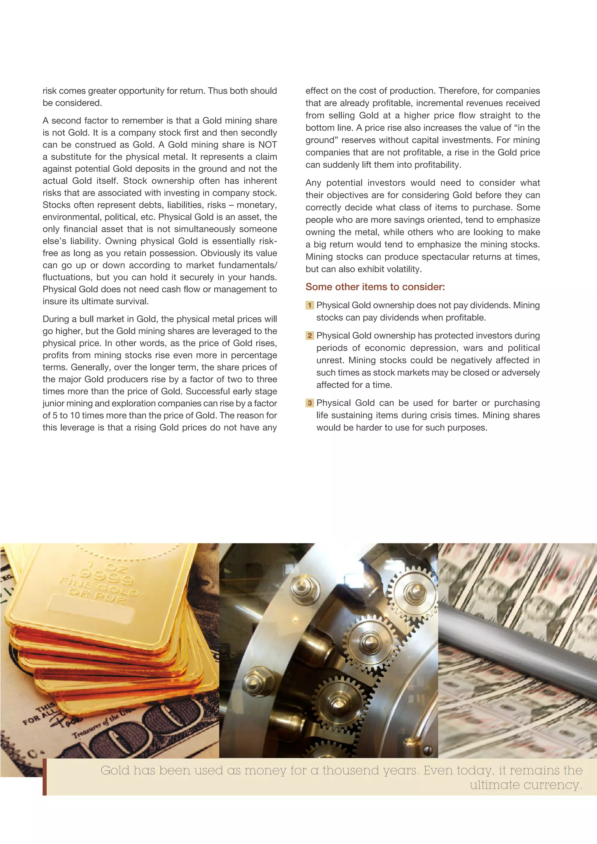 risk comes greater opportunity for return. Thus both should     effect on the cost of production. Therefore, for companies
be considered.                                                  that are already profitable, incremental revenues received
                                                                from selling Gold at a higher price flow straight to the
A second factor to remember is that a Gold mining share
                                                                bottom line. A price rise also increases the value of “in the
is not Gold. It is a company stock first and then secondly
                                                                ground” reserves without capital investments. For mining
can be construed as Gold. A Gold mining share is NOT
a substitute for the physical metal. It represents a claim      companies that are not profitable, a rise in the Gold price
against potential Gold deposits in the ground and not the       can suddenly lift them into profitability.
actual Gold itself. Stock ownership often has inherent          Any potential investors would need to consider what
risks that are associated with investing in company stock.      their objectives are for considering Gold before they can
Stocks often represent debts, liabilities, risks – monetary,    correctly decide what class of items to purchase. Some
environmental, political, etc. Physical Gold is an asset, the   people who are more savings oriented, tend to emphasize
only financial asset that is not simultaneously someone         owning the metal, while others who are looking to make
else’s liability. Owning physical Gold is essentially risk-     a big return would tend to emphasize the mining stocks.
free as long as you retain possession. Obviously its value      Mining stocks can produce spectacular returns at times,
can go up or down according to market fundamentals/             but can also exhibit volatility.
fluctuations, but you can hold it securely in your hands.
Physical Gold does not need cash flow or management to          Some other items to consider:
insure its ultimate survival.                                   1   P
                                                                     hysical Gold ownership does not pay dividends. Mining
During a bull market in Gold, the physical metal prices will        stocks can pay dividends when profitable.
go higher, but the Gold mining shares are leveraged to the      2   P
                                                                     hysical Gold ownership has protected investors during
physical price. In other words, as the price of Gold rises,
                                                                    periods of economic depression, wars and political
profits from mining stocks rise even more in percentage
                                                                    unrest. Mining stocks could be negatively affected in
terms. Generally, over the longer term, the share prices of
                                                                    such times as stock markets may be closed or adversely
the major Gold producers rise by a factor of two to three
                                                                    affected for a time.
times more than the price of Gold. Successful early stage
junior mining and exploration companies can rise by a factor    3   P
                                                                     hysical Gold can be used for barter or purchasing
of 5 to 10 times more than the price of Gold. The reason for        life sustaining items during crisis times. Mining shares
this leverage is that a rising Gold prices do not have any          would be harder to use for such purposes.




               Gold has been used as money for a thousend years. Even today, it remains the
                                                                        ultimate currency.
 