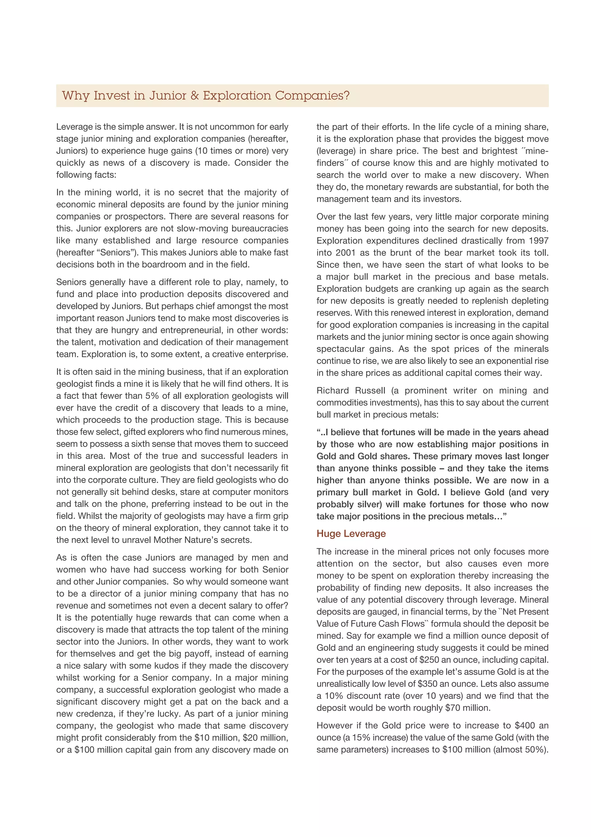 Why Invest in Junior  Exploration Companies?

Leverage is the simple answer. It is not uncommon for early           the part of their efforts. In the life cycle of a mining share,
stage junior mining and exploration companies (hereafter,             it is the exploration phase that provides the biggest move
Juniors) to experience huge gains (10 times or more) very             (leverage) in share price. The best and brightest ´´mine-
quickly as news of a discovery is made. Consider the                  finders´´ of course know this and are highly motivated to
following facts:                                                      search the world over to make a new discovery. When
                                                                      they do, the monetary rewards are substantial, for both the
In the mining world, it is no secret that the majority of
                                                                      management team and its investors.
economic mineral deposits are found by the junior mining
companies or prospectors. There are several reasons for               Over the last few years, very little major corporate mining
this. Junior explorers are not slow-moving bureaucracies              money has been going into the search for new deposits.
like many established and large resource companies                    Exploration expenditures declined drastically from 1997
(hereafter “Seniors”). This makes Juniors able to make fast           into 2001 as the brunt of the bear market took its toll.
decisions both in the boardroom and in the field.                     Since then, we have seen the start of what looks to be
                                                                      a major bull market in the precious and base metals.
Seniors generally have a different role to play, namely, to
                                                                      Exploration budgets are cranking up again as the search
fund and place into production deposits discovered and
                                                                      for new deposits is greatly needed to replenish depleting
developed by Juniors. But perhaps chief amongst the most
                                                                      reserves. With this renewed interest in exploration, demand
important reason Juniors tend to make most discoveries is
                                                                      for good exploration companies is increasing in the capital
that they are hungry and entrepreneurial, in other words:
                                                                      markets and the junior mining sector is once again showing
the talent, motivation and dedication of their management
                                                                      spectacular gains. As the spot prices of the minerals
team. Exploration is, to some extent, a creative enterprise.
                                                                      continue to rise, we are also likely to see an exponential rise
It is often said in the mining business, that if an exploration       in the share prices as additional capital comes their way.
geologist finds a mine it is likely that he will find others. It is
                                                                      Richard Russell (a prominent writer on mining and
a fact that fewer than 5% of all exploration geologists will
                                                                      commodities investments), has this to say about the current
ever have the credit of a discovery that leads to a mine,
                                                                      bull market in precious metals:
which proceeds to the production stage. This is because
those few select, gifted explorers who find numerous mines,           “..I believe that fortunes will be made in the years ahead
seem to possess a sixth sense that moves them to succeed              by those who are now establishing major positions in
in this area. Most of the true and successful leaders in              Gold and Gold shares. These primary moves last longer
mineral exploration are geologists that don’t necessarily fit         than anyone thinks possible – and they take the items
into the corporate culture. They are field geologists who do          higher than anyone thinks possible. We are now in a
not generally sit behind desks, stare at computer monitors            primary bull market in Gold. I believe Gold (and very
and talk on the phone, preferring instead to be out in the            probably silver) will make fortunes for those who now
field. Whilst the majority of geologists may have a firm grip         take major positions in the precious metals…”
on the theory of mineral exploration, they cannot take it to
                                                                      Huge Leverage
the next level to unravel Mother Nature’s secrets.
                                                                      The increase in the mineral prices not only focuses more
As is often the case Juniors are managed by men and
                                                                      attention on the sector, but also causes even more
women who have had success working for both Senior
                                                                      money to be spent on exploration thereby increasing the
and other Junior companies. So why would someone want
                                                                      probability of finding new deposits. It also increases the
to be a director of a junior mining company that has no
                                                                      value of any potential discovery through leverage. Mineral
revenue and sometimes not even a decent salary to offer?
                                                                      deposits are gauged, in financial terms, by the ``Net Present
It is the potentially huge rewards that can come when a
                                                                      Value of Future Cash Flows`` formula should the deposit be
discovery is made that attracts the top talent of the mining
                                                                      mined. Say for example we find a million ounce deposit of
sector into the Juniors. In other words, they want to work
                                                                      Gold and an engineering study suggests it could be mined
for themselves and get the big payoff, instead of earning
                                                                      over ten years at a cost of $250 an ounce, including capital.
a nice salary with some kudos if they made the discovery
                                                                      For the purposes of the example let’s assume Gold is at the
whilst working for a Senior company. In a major mining
                                                                      unrealistically low level of $350 an ounce. Lets also assume
company, a successful exploration geologist who made a
                                                                      a 10% discount rate (over 10 years) and we find that the
significant discovery might get a pat on the back and a
                                                                      deposit would be worth roughly $70 million.
new credenza, if they’re lucky. As part of a junior mining
company, the geologist who made that same discovery                   However if the Gold price were to increase to $400 an
might profit considerably from the $10 million, $20 million,          ounce (a 15% increase) the value of the same Gold (with the
or a $100 million capital gain from any discovery made on             same parameters) increases to $100 million (almost 50%).
 