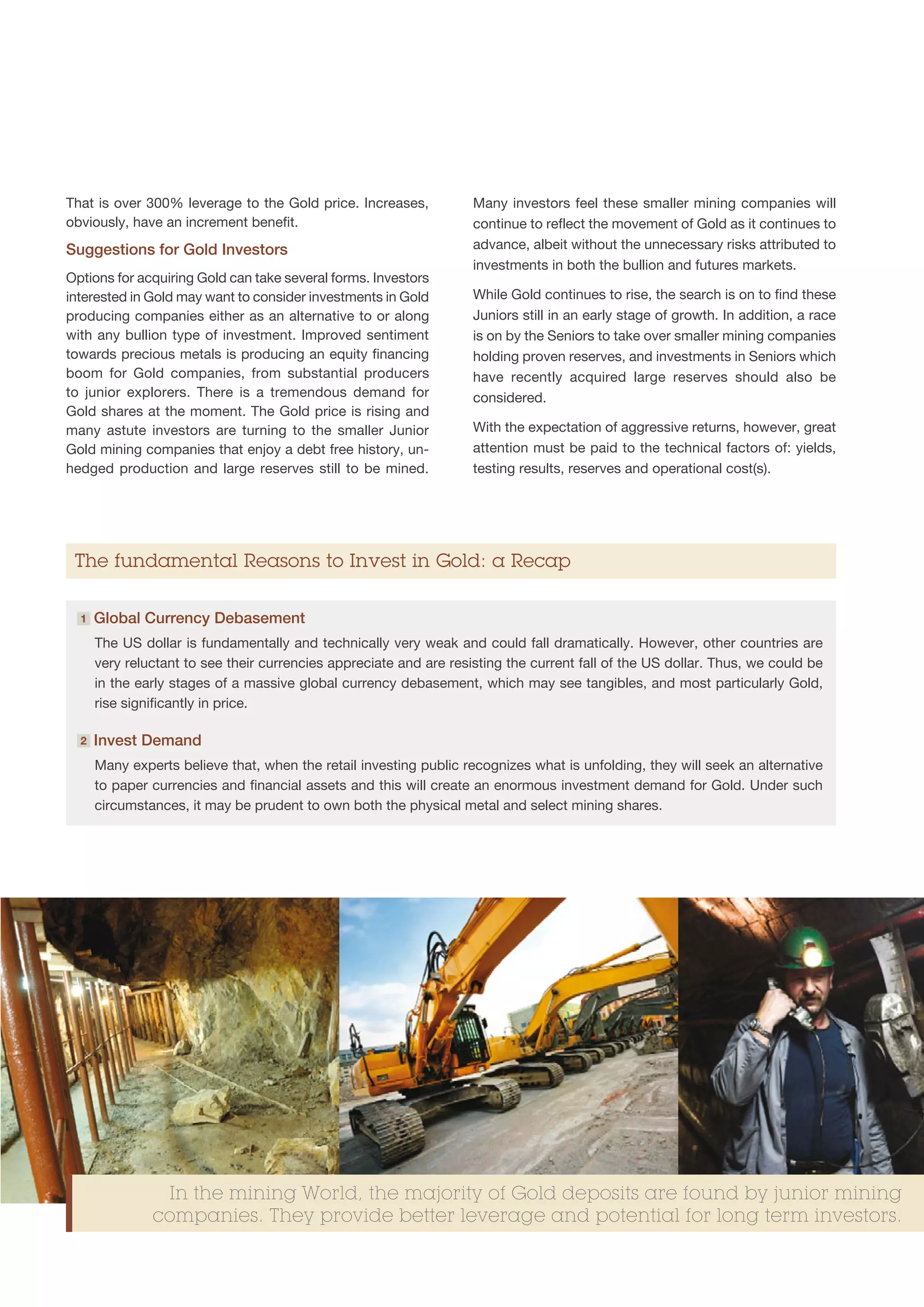 That is over 300% leverage to the Gold price. Increases,            Many investors feel these smaller mining companies will
obviously, have an increment benefit.                               continue to reflect the movement of Gold as it continues to
Suggestions for Gold Investors                                      advance, albeit without the unnecessary risks attributed to
                                                                    investments in both the bullion and futures markets.
Options for acquiring Gold can take several forms. Investors
interested in Gold may want to consider investments in Gold         While Gold continues to rise, the search is on to find these
producing companies either as an alternative to or along            Juniors still in an early stage of growth. In addition, a race
with any bullion type of investment. Improved sentiment             is on by the Seniors to take over smaller mining companies
towards precious metals is producing an equity financing            holding proven reserves, and investments in Seniors which
boom for Gold companies, from substantial producers                 have recently acquired large reserves should also be
to junior explorers. There is a tremendous demand for               considered.
Gold shares at the moment. The Gold price is rising and
many astute investors are turning to the smaller Junior             With the expectation of aggressive returns, however, great
Gold mining companies that enjoy a debt free history, un-           attention must be paid to the technical factors of: yields,
hedged production and large reserves still to be mined.             testing results, reserves and operational cost(s).




 The fundamental Reasons to Invest in Gold: a Recap

  1   G
       lobal Currency Debasement
      The US dollar is fundamentally and technically very weak and could fall dramatically. However, other countries are
      very reluctant to see their currencies appreciate and are resisting the current fall of the US dollar. Thus, we could be
      in the early stages of a massive global currency debasement, which may see tangibles, and most particularly Gold,
      rise significantly in price.

  2   Invest Demand
      Many experts believe that, when the retail investing public recognizes what is unfolding, they will seek an alternative
      to paper currencies and financial assets and this will create an enormous investment demand for Gold. Under such
      circumstances, it may be prudent to own both the physical metal and select mining shares.




                In the mining World, the majority of Gold deposits are found by junior mining
               companies. They provide better leverage and potential for long term investors.
 