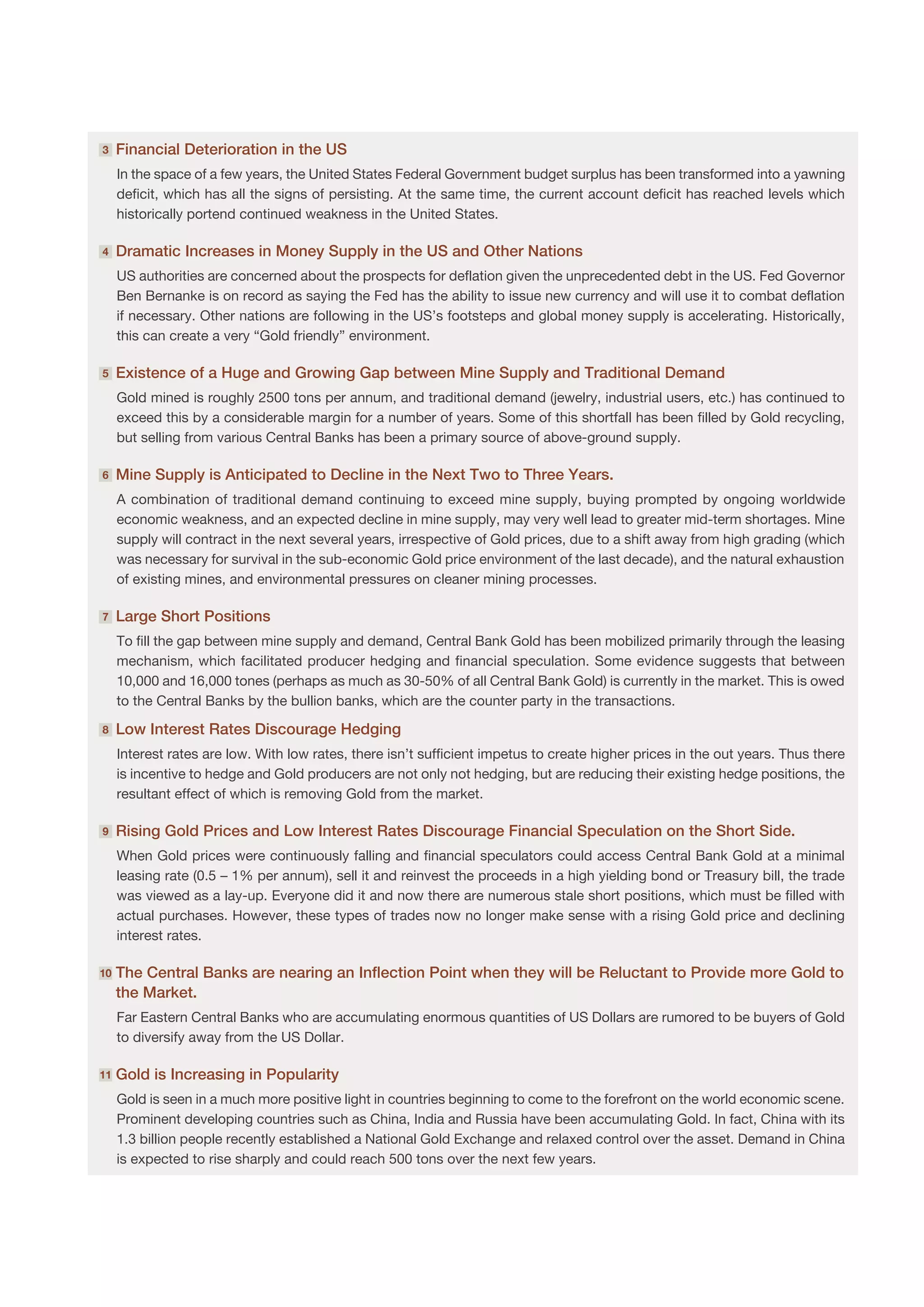 3    F
      inancial Deterioration in the US
     In the space of a few years, the United States Federal Government budget surplus has been transformed into a yawning
     deficit, which has all the signs of persisting. At the same time, the current account deficit has reached levels which
     historically portend continued weakness in the United States.

4    D
      ramatic Increases in Money Supply in the US and Other Nations
     US authorities are concerned about the prospects for deflation given the unprecedented debt in the US. Fed Governor
     Ben Bernanke is on record as saying the Fed has the ability to issue new currency and will use it to combat deflation
     if necessary. Other nations are following in the US’s footsteps and global money supply is accelerating. Historically,
     this can create a very “Gold friendly” environment.

5    E
      xistence of a Huge and Growing Gap between Mine Supply and Traditional Demand
     Gold mined is roughly 2500 tons per annum, and traditional demand (jewelry, industrial users, etc.) has continued to
     exceed this by a considerable margin for a number of years. Some of this shortfall has been filled by Gold recycling,
     but selling from various Central Banks has been a primary source of above-ground supply.

6    M
      ine Supply is Anticipated to Decline in the Next Two to Three Years.
     A combination of traditional demand continuing to exceed mine supply, buying prompted by ongoing worldwide
     economic weakness, and an expected decline in mine supply, may very well lead to greater mid-term shortages. Mine
     supply will contract in the next several years, irrespective of Gold prices, due to a shift away from high grading (which
     was necessary for survival in the sub-economic Gold price environment of the last decade), and the natural exhaustion
     of existing mines, and environmental pressures on cleaner mining processes.

7    L
      arge Short Positions
     To fill the gap between mine supply and demand, Central Bank Gold has been mobilized primarily through the leasing
     mechanism, which facilitated producer hedging and financial speculation. Some evidence suggests that between
     10,000 and 16,000 tones (perhaps as much as 30-50% of all Central Bank Gold) is currently in the market. This is owed
     to the Central Banks by the bullion banks, which are the counter party in the transactions.

8    L
      ow Interest Rates Discourage Hedging
     Interest rates are low. With low rates, there isn’t sufficient impetus to create higher prices in the out years. Thus there
     is incentive to hedge and Gold producers are not only not hedging, but are reducing their existing hedge positions, the
     resultant effect of which is removing Gold from the market.

9    R
      ising Gold Prices and Low Interest Rates Discourage Financial Speculation on the Short Side.
     When Gold prices were continuously falling and financial speculators could access Central Bank Gold at a minimal
     leasing rate (0.5 – 1% per annum), sell it and reinvest the proceeds in a high yielding bond or Treasury bill, the trade
     was viewed as a lay-up. Everyone did it and now there are numerous stale short positions, which must be filled with
     actual purchases. However, these types of trades now no longer make sense with a rising Gold price and declining
     interest rates.

10   T
      he Central Banks are nearing an Inflection Point when they will be Reluctant to Provide more Gold to
     the Market.
     Far Eastern Central Banks who are accumulating enormous quantities of US Dollars are rumored to be buyers of Gold
     to diversify away from the US Dollar.

11   G
      old is Increasing in Popularity
     Gold is seen in a much more positive light in countries beginning to come to the forefront on the world economic scene.
     Prominent developing countries such as China, India and Russia have been accumulating Gold. In fact, China with its
     1.3 billion people recently established a National Gold Exchange and relaxed control over the asset. Demand in China
     is expected to rise sharply and could reach 500 tons over the next few years.
 
