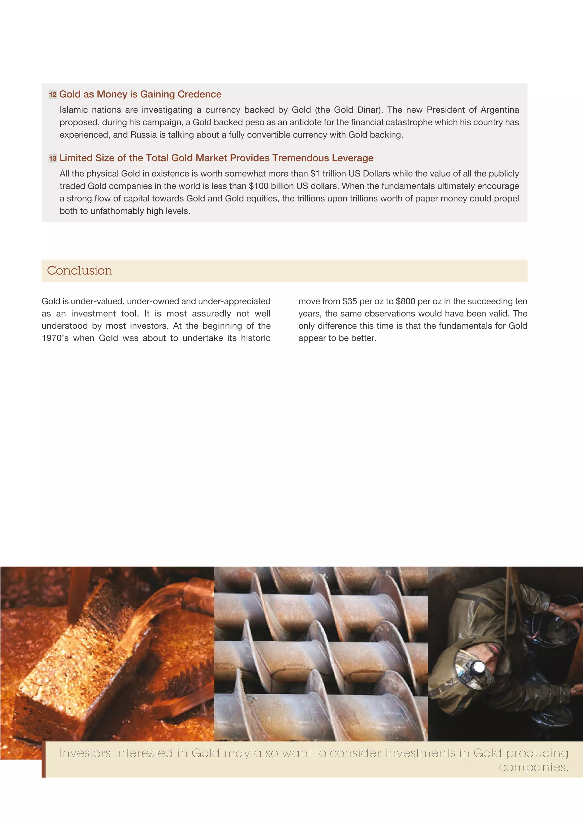 12   G
       old as Money is Gaining Credence
      Islamic nations are investigating a currency backed by Gold (the Gold Dinar). The new President of Argentina
      proposed, during his campaign, a Gold backed peso as an antidote for the financial catastrophe which his country has
      experienced, and Russia is talking about a fully convertible currency with Gold backing.

 13   L
       imited Size of the Total Gold Market Provides Tremendous Leverage
      All the physical Gold in existence is worth somewhat more than $1 trillion US Dollars while the value of all the publicly
      traded Gold companies in the world is less than $100 billion US dollars. When the fundamentals ultimately encourage
      a strong flow of capital towards Gold and Gold equities, the trillions upon trillions worth of paper money could propel
      both to unfathomably high levels.




 Conclusion

Gold is under-valued, under-owned and under-appreciated             move from $35 per oz to $800 per oz in the succeeding ten
as an investment tool. It is most assuredly not well                years, the same observations would have been valid. The
understood by most investors. At the beginning of the               only difference this time is that the fundamentals for Gold
1970’s when Gold was about to undertake its historic                appear to be better.




      Investors interested in Gold may also want to consider investments in Gold producing
                                                                                companies.
 