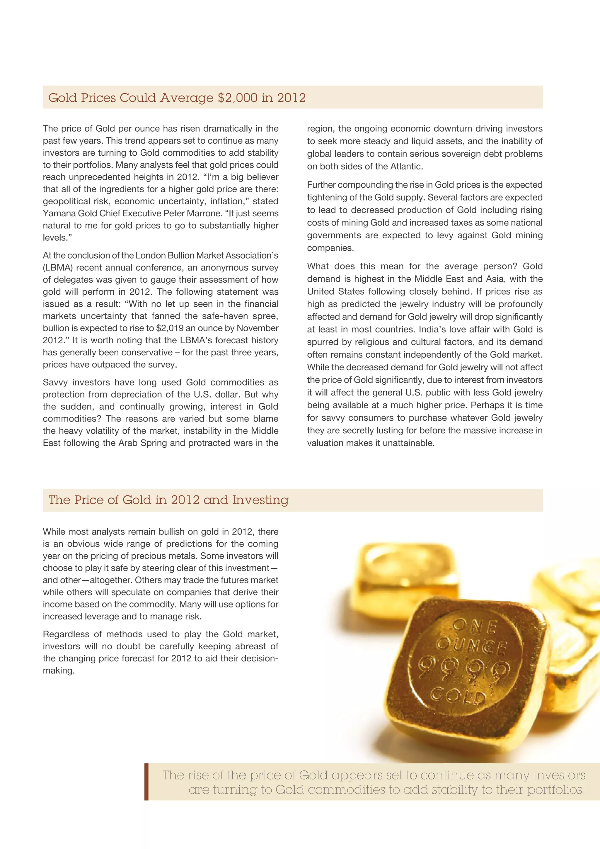 Gold Prices Could Average $2,000 in 2012

The price of Gold per ounce has risen dramatically in the        region, the ongoing economic downturn driving investors
past few years. This trend appears set to continue as many       to seek more steady and liquid assets, and the inability of
investors are turning to Gold commodities to add stability       global leaders to contain serious sovereign debt problems
to their portfolios. Many analysts feel that gold prices could   on both sides of the Atlantic.
reach unprecedented heights in 2012. “I’m a big believer
that all of the ingredients for a higher gold price are there:   Further compounding the rise in Gold prices is the expected
geopolitical risk, economic uncertainty, inflation,” stated      tightening of the Gold supply. Several factors are expected
Yamana Gold Chief Executive Peter Marrone. “It just seems        to lead to decreased production of Gold including rising
natural to me for gold prices to go to substantially higher      costs of mining Gold and increased taxes as some national
levels.”                                                         governments are expected to levy against Gold mining
                                                                 companies.
At the conclusion of the London Bullion Market Association’s
(LBMA) recent annual conference, an anonymous survey             What does this mean for the average person? Gold
of delegates was given to gauge their assessment of how          demand is highest in the Middle East and Asia, with the
gold will perform in 2012. The following statement was           United States following closely behind. If prices rise as
issued as a result: “With no let up seen in the financial        high as predicted the jewelry industry will be profoundly
markets uncertainty that fanned the safe-haven spree,            affected and demand for Gold jewelry will drop significantly
bullion is expected to rise to $2,019 an ounce by November       at least in most countries. India’s love affair with Gold is
2012.” It is worth noting that the LBMA’s forecast history       spurred by religious and cultural factors, and its demand
has generally been conservative – for the past three years,      often remains constant independently of the Gold market.
prices have outpaced the survey.                                 While the decreased demand for Gold jewelry will not affect
Savvy investors have long used Gold commodities as               the price of Gold significantly, due to interest from investors
protection from depreciation of the U.S. dollar. But why         it will affect the general U.S. public with less Gold jewelry
the sudden, and continually growing, interest in Gold            being available at a much higher price. Perhaps it is time
commodities? The reasons are varied but some blame               for savvy consumers to purchase whatever Gold jewelry
the heavy volatility of the market, instability in the Middle    they are secretly lusting for before the massive increase in
East following the Arab Spring and protracted wars in the        valuation makes it unattainable.




 The Price of Gold in 2012 and Investing

While most analysts remain bullish on gold in 2012, there
is an obvious wide range of predictions for the coming
year on the pricing of precious metals. Some investors will
choose to play it safe by steering clear of this investment—
and other—altogether. Others may trade the futures market
while others will speculate on companies that derive their
income based on the commodity. Many will use options for
increased leverage and to manage risk.
Regardless of methods used to play the Gold market,
investors will no doubt be carefully keeping abreast of
the changing price forecast for 2012 to aid their decision-
making.




                               The rise of the price of Gold appears set to continue as many investors
                                   are turning to Gold commodities to add stability to their portfolios.
 