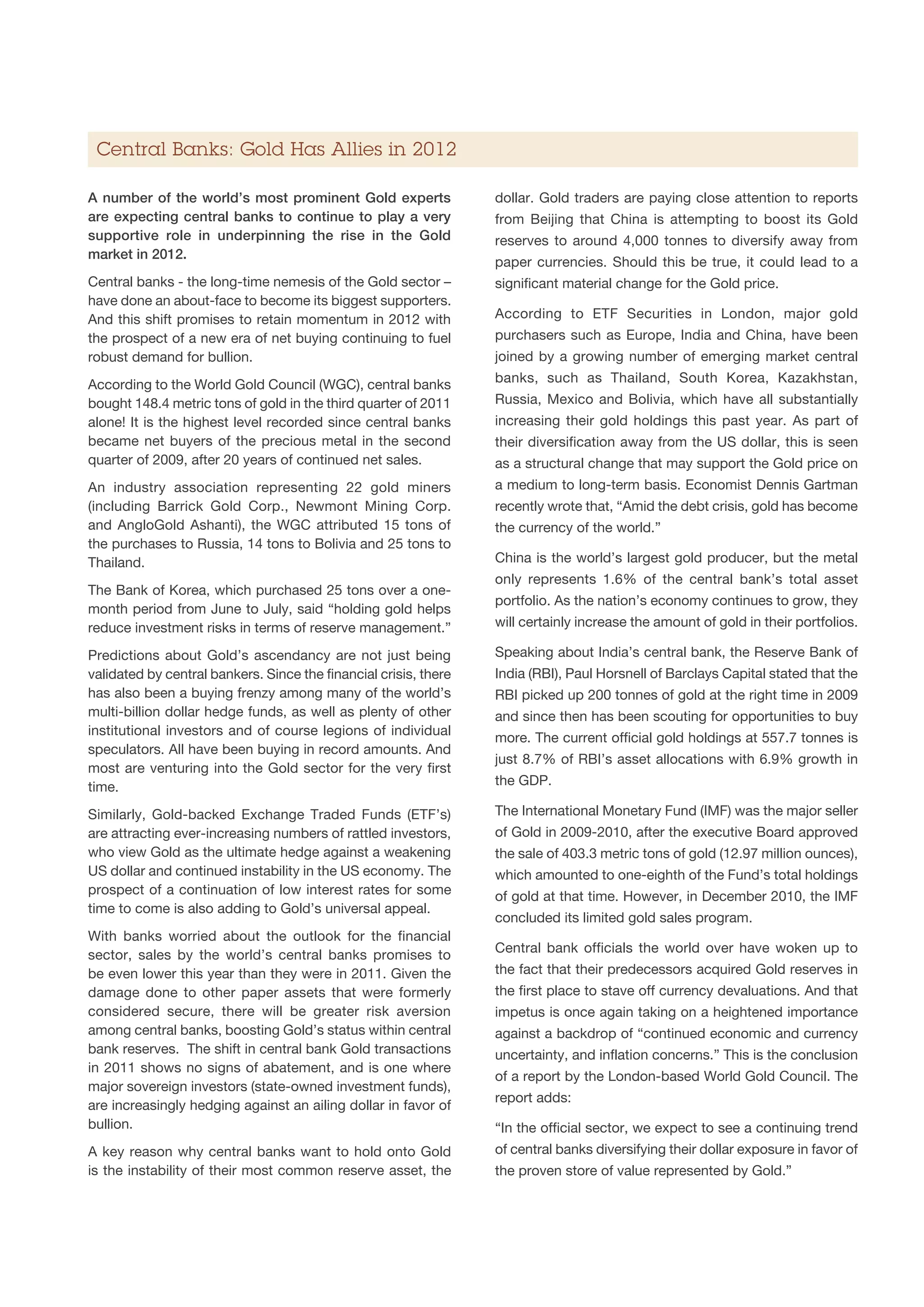 Central Banks: Gold Has Allies in 2012

A number of the world’s most prominent Gold experts               dollar. Gold traders are paying close attention to reports
are expecting central banks to continue to play a very            from Beijing that China is attempting to boost its Gold
supportive role in underpinning the rise in the Gold              reserves to around 4,000 tonnes to diversify away from
market in 2012.
                                                                  paper currencies. Should this be true, it could lead to a
Central banks - the long-time nemesis of the Gold sector –        significant material change for the Gold price.
have done an about-face to become its biggest supporters.
And this shift promises to retain momentum in 2012 with           According to ETF Securities in London, major gold
the prospect of a new era of net buying continuing to fuel        purchasers such as Europe, India and China, have been
robust demand for bullion.                                        joined by a growing number of emerging market central

According to the World Gold Council (WGC), central banks          banks, such as Thailand, South Korea, Kazakhstan,
bought 148.4 metric tons of gold in the third quarter of 2011     Russia, Mexico and Bolivia, which have all substantially
alone! It is the highest level recorded since central banks       increasing their gold holdings this past year. As part of
became net buyers of the precious metal in the second             their diversification away from the US dollar, this is seen
quarter of 2009, after 20 years of continued net sales.           as a structural change that may support the Gold price on
An industry association representing 22 gold miners               a medium to long-term basis. Economist Dennis Gartman
(including Barrick Gold Corp., Newmont Mining Corp.               recently wrote that, “Amid the debt crisis, gold has become
and AngloGold Ashanti), the WGC attributed 15 tons of             the currency of the world.”
the purchases to Russia, 14 tons to Bolivia and 25 tons to
Thailand.                                                         China is the world’s largest gold producer, but the metal
                                                                  only represents 1.6% of the central bank’s total asset
The Bank of Korea, which purchased 25 tons over a one-
                                                                  portfolio. As the nation’s economy continues to grow, they
month period from June to July, said “holding gold helps
reduce investment risks in terms of reserve management.”          will certainly increase the amount of gold in their portfolios.

Predictions about Gold’s ascendancy are not just being            Speaking about India’s central bank, the Reserve Bank of
validated by central bankers. Since the financial crisis, there   India (RBI), Paul Horsnell of Barclays Capital stated that the
has also been a buying frenzy among many of the world’s           RBI picked up 200 tonnes of gold at the right time in 2009
multi-billion dollar hedge funds, as well as plenty of other      and since then has been scouting for opportunities to buy
institutional investors and of course legions of individual
                                                                  more. The current official gold holdings at 557.7 tonnes is
speculators. All have been buying in record amounts. And
                                                                  just 8.7% of RBI’s asset allocations with 6.9% growth in
most are venturing into the Gold sector for the very first
time.                                                             the GDP.

Similarly, Gold-backed Exchange Traded Funds (ETF’s)              The International Monetary Fund (IMF) was the major seller
are attracting ever-increasing numbers of rattled investors,      of Gold in 2009-2010, after the executive Board approved
who view Gold as the ultimate hedge against a weakening           the sale of 403.3 metric tons of gold (12.97 million ounces),
US dollar and continued instability in the US economy. The        which amounted to one-eighth of the Fund’s total holdings
prospect of a continuation of low interest rates for some         of gold at that time. However, in December 2010, the IMF
time to come is also adding to Gold’s universal appeal.
                                                                  concluded its limited gold sales program.
With banks worried about the outlook for the financial
                                                                  Central bank officials the world over have woken up to
sector, sales by the world’s central banks promises to
be even lower this year than they were in 2011. Given the         the fact that their predecessors acquired Gold reserves in
damage done to other paper assets that were formerly              the first place to stave off currency devaluations. And that
considered secure, there will be greater risk aversion            impetus is once again taking on a heightened importance
among central banks, boosting Gold’s status within central        against a backdrop of “continued economic and currency
bank reserves. The shift in central bank Gold transactions        uncertainty, and inflation concerns.” This is the conclusion
in 2011 shows no signs of abatement, and is one where
                                                                  of a report by the London-based World Gold Council. The
major sovereign investors (state-owned investment funds),
                                                                  report adds:
are increasingly hedging against an ailing dollar in favor of
bullion.                                                          “In the official sector, we expect to see a continuing trend
A key reason why central banks want to hold onto Gold             of central banks diversifying their dollar exposure in favor of
is the instability of their most common reserve asset, the        the proven store of value represented by Gold.”
 